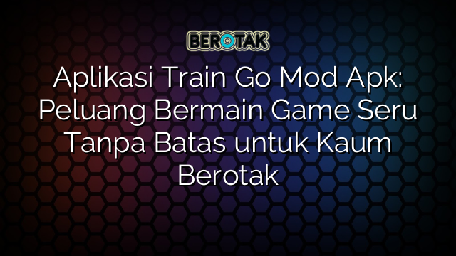 Aplikasi Train Go Mod Apk Peluang Bermain Game Seru Tanpa Batas