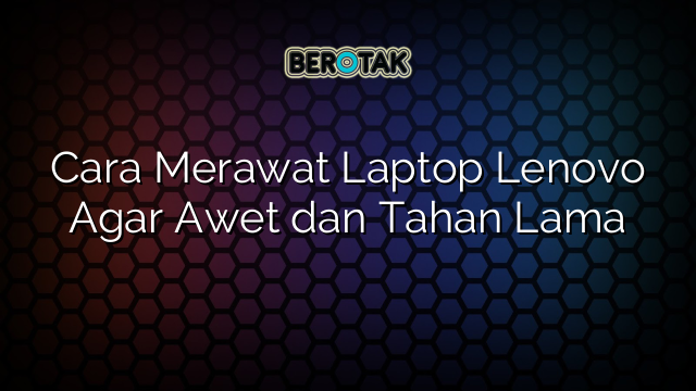 Cara Merawat Laptop Lenovo Agar Awet Dan Tahan Lama