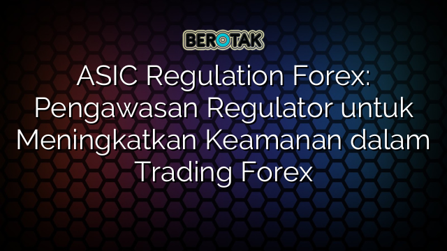 ASIC Regulation Forex: Pengawasan Regulator untuk Meningkatkan Keamanan dalam Trading Forex