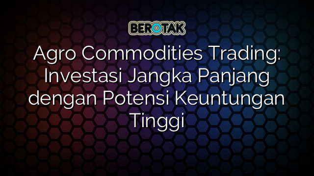 Agro Commodities Trading: Investasi Jangka Panjang dengan Potensi Keuntungan Tinggi