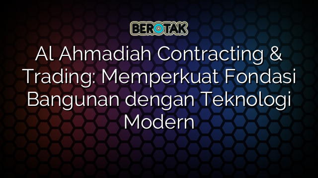 Al Ahmadiah Contracting & Trading: Memperkuat Fondasi Bangunan dengan Teknologi Modern