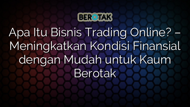 Apa Itu Bisnis Trading Online? – Meningkatkan Kondisi Finansial dengan Mudah untuk Kaum Berotak