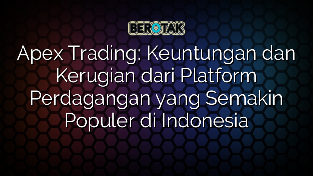 Apex Trading: Keuntungan dan Kerugian dari Platform Perdagangan yang Semakin Populer di Indonesia