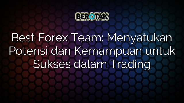 Best Forex Team: Menyatukan Potensi dan Kemampuan untuk Sukses dalam Trading