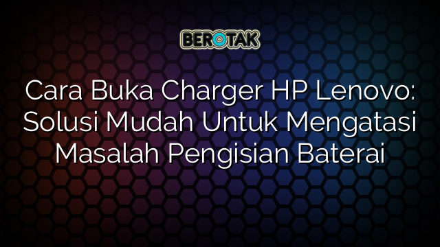 Cara Buka Charger HP Lenovo: Solusi Mudah Untuk Mengatasi Masalah Pengisian Baterai