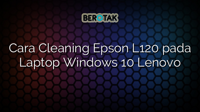 Cara Cleaning Epson L120 pada Laptop Windows 10 Lenovo