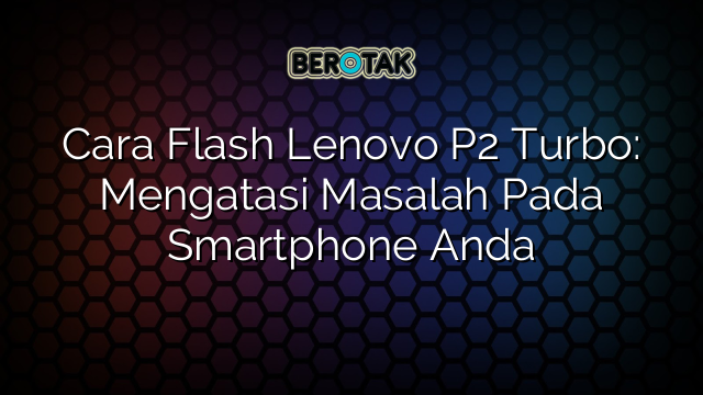 Cara Flash Lenovo P2 Turbo: Mengatasi Masalah Pada Smartphone Anda