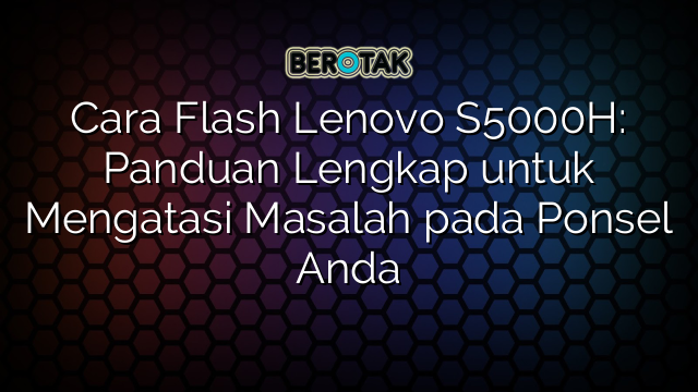 Cara Flash Lenovo S5000H: Panduan Lengkap untuk Mengatasi Masalah pada Ponsel Anda