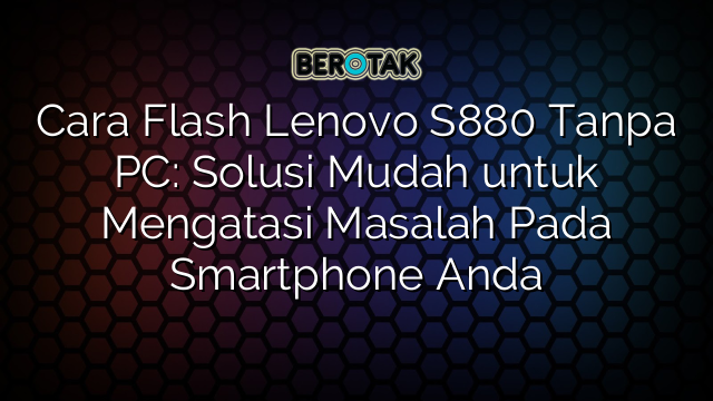 Cara Flash Lenovo S880 Tanpa PC: Solusi Mudah untuk Mengatasi Masalah Pada Smartphone Anda