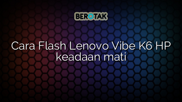 Cara Flash Lenovo Vibe K6 HP keadaan mati