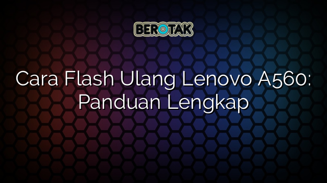 Cara Flash Ulang Lenovo A560: Panduan Lengkap