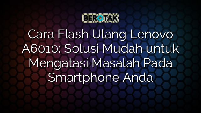 Cara Flash Ulang Lenovo A6010: Solusi Mudah untuk Mengatasi Masalah Pada Smartphone Anda