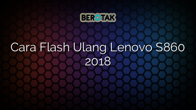 Cara Flash Ulang Lenovo S860 2018