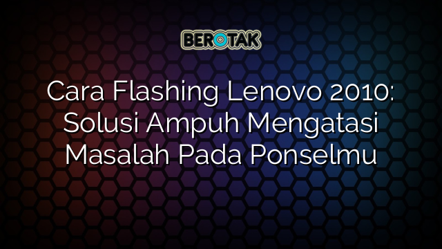 Cara Flashing Lenovo 2010: Solusi Ampuh Mengatasi Masalah Pada Ponselmu