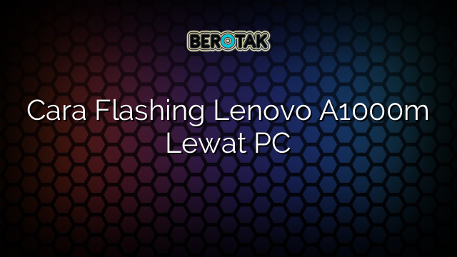 Cara Flashing Lenovo A1000m Lewat PC