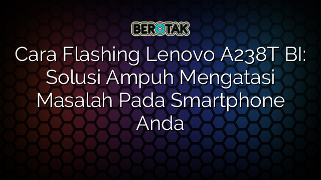 Cara Flashing Lenovo A238T BI: Solusi Ampuh Mengatasi Masalah Pada Smartphone Anda