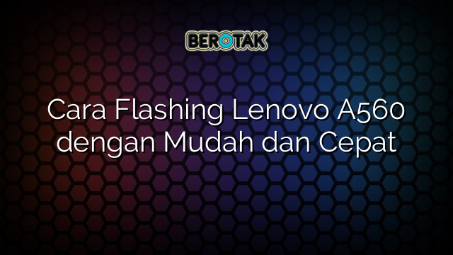 Cara Flashing Lenovo A560 dengan Mudah dan Cepat