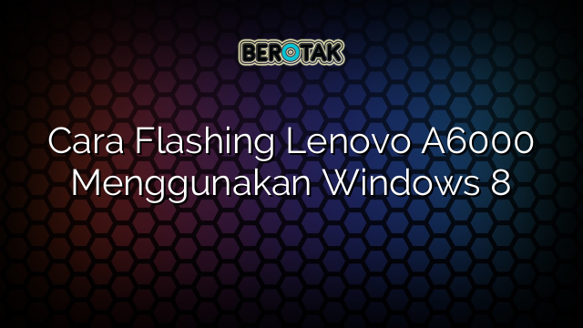 Cara Flashing Lenovo A6000 Menggunakan Windows 8