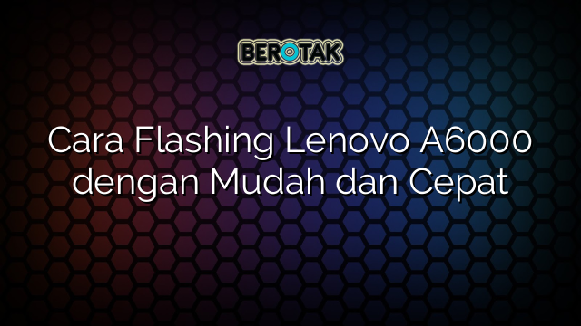 Cara Flashing Lenovo A6000 dengan Mudah dan Cepat