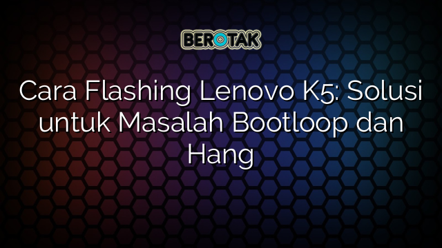 Cara Flashing Lenovo K5: Solusi untuk Masalah Bootloop dan Hang