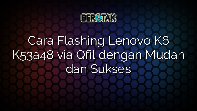 Cara Flashing Lenovo K6 K53a48 via Qfil dengan Mudah dan Sukses