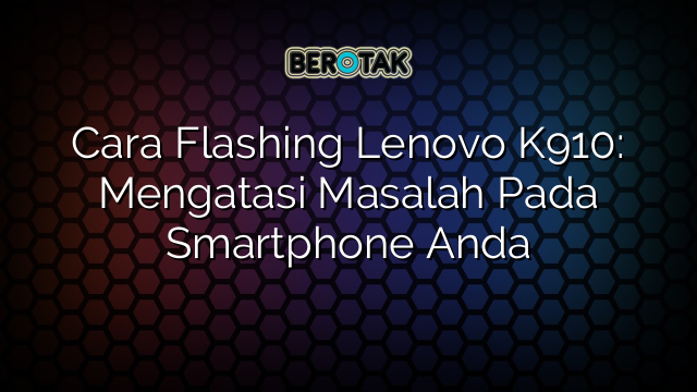 Cara Flashing Lenovo K910: Mengatasi Masalah Pada Smartphone Anda