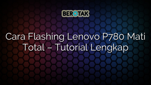 Cara Flashing Lenovo P780 Mati Total – Tutorial Lengkap