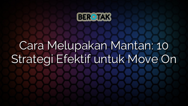 Cara Melupakan Mantan: 10 Strategi Efektif untuk Move On