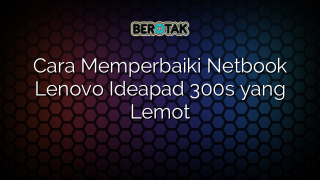 √ Cara Memperbaiki Netbook Lenovo Ideapad 300s yang Lemot