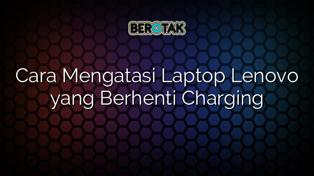 Cara Mengatasi Laptop Lenovo yang Berhenti Charging