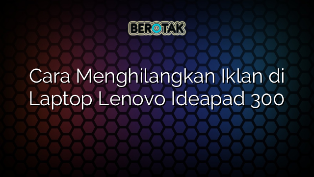 Cara Menghilangkan Iklan di Laptop Lenovo Ideapad 300