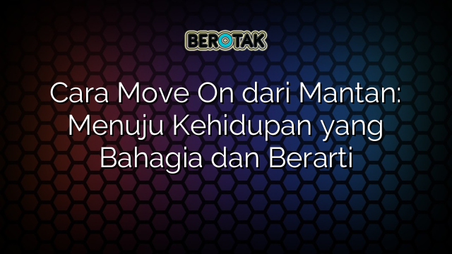 Cara Move On dari Mantan: Menuju Kehidupan yang Bahagia dan Berarti