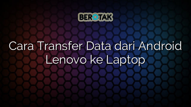 Cara Transfer Data dari Android Lenovo ke Laptop