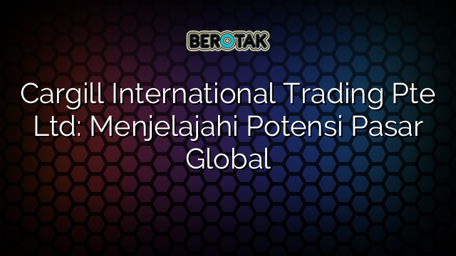 Cargill International Trading Pte Ltd: Menjelajahi Potensi Pasar Global