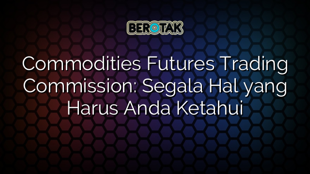 Commodities Futures Trading Commission: Segala Hal yang Harus Anda Ketahui