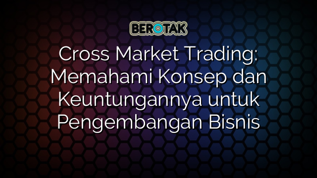 Cross Market Trading: Memahami Konsep dan Keuntungannya untuk Pengembangan Bisnis