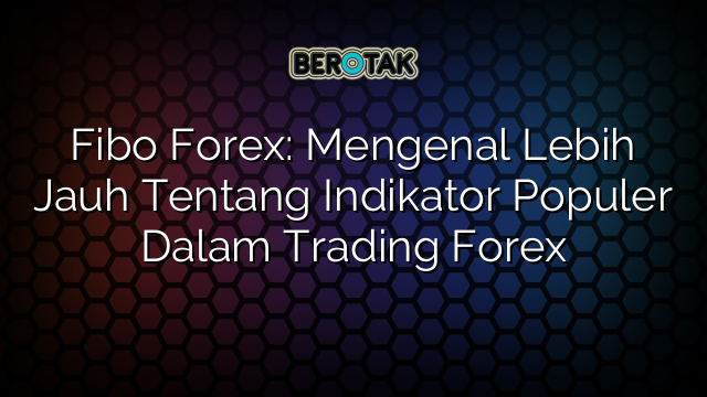 Fibo Forex: Mengenal Lebih Jauh Tentang Indikator Populer Dalam Trading Forex