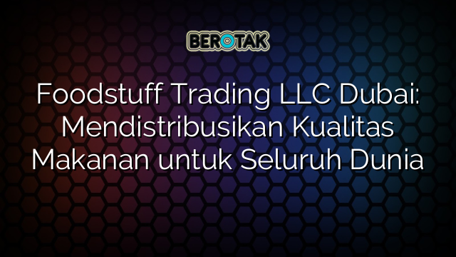 Foodstuff Trading LLC Dubai: Mendistribusikan Kualitas Makanan untuk Seluruh Dunia