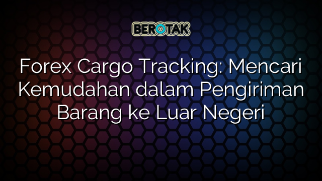 Forex Cargo Tracking: Mencari Kemudahan dalam Pengiriman Barang ke Luar Negeri