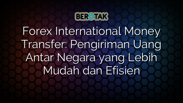 Forex International Money Transfer: Pengiriman Uang Antar Negara yang Lebih Mudah dan Efisien