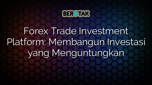 Forex Trade Investment Platform: Membangun Investasi yang Menguntungkan