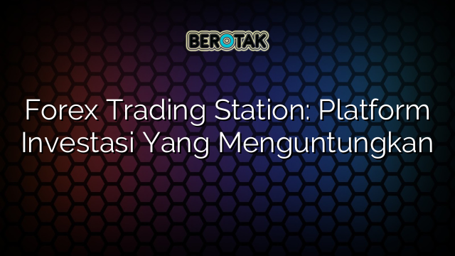 Forex Trading Station: Platform Investasi Yang Menguntungkan