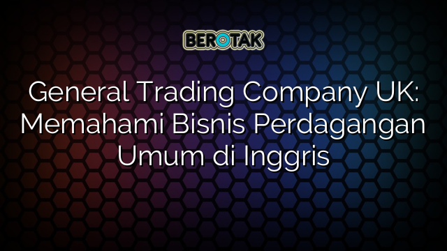 √ General Trading Company UK: Memahami Bisnis Perdagangan Umum Di Inggris