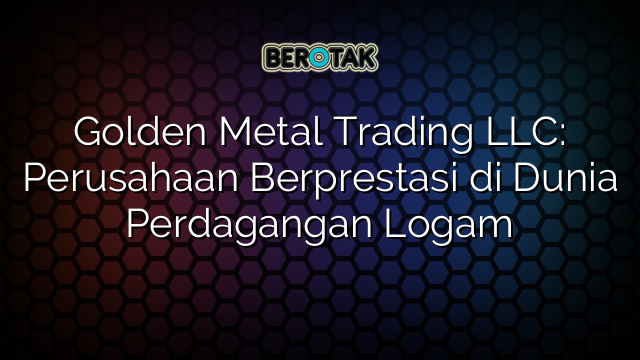 Golden Metal Trading LLC: Perusahaan Berprestasi di Dunia Perdagangan Logam