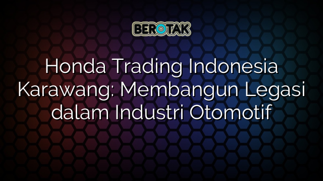 Honda Trading Indonesia Karawang: Membangun Legasi dalam Industri Otomotif