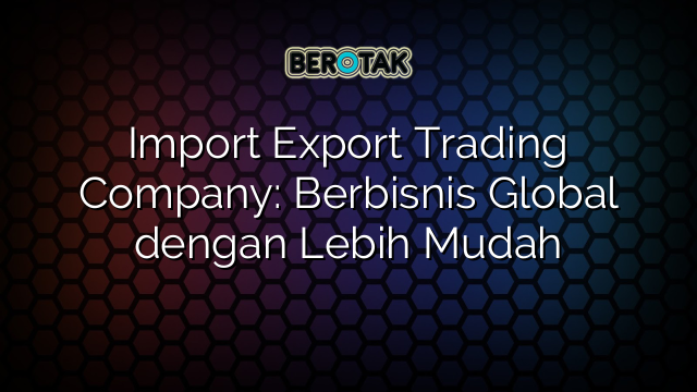 Import Export Trading Company: Berbisnis Global dengan Lebih Mudah