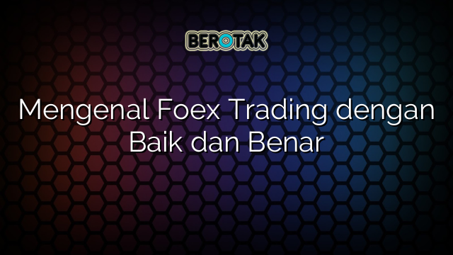 Mengenal Foex Trading dengan Baik dan Benar