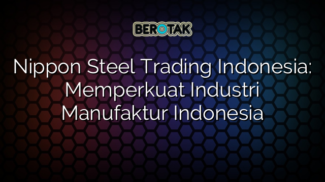 √ Nippon Steel Trading Indonesia: Memperkuat Industri Manufaktur Indonesia