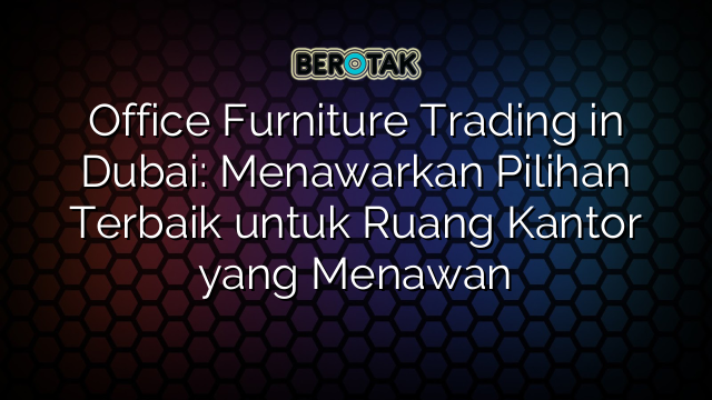 Office Furniture Trading in Dubai: Menawarkan Pilihan Terbaik untuk Ruang Kantor yang Menawan