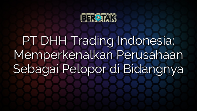 PT DHH Trading Indonesia: Memperkenalkan Perusahaan Sebagai Pelopor di Bidangnya